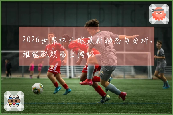 2026世界杯让球最新动态与分析，谁能脱颖而出揭秘