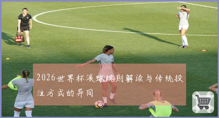 2026世界杯滚球规则解读与传统投注方式的异同